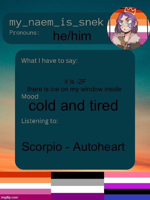 a perfect day for hot cocoa:) | he/him; it is -2F
there is ice on my window inside; cold and tired; Scorpio - Autoheart | image tagged in sneks announcement by conehead | made w/ Imgflip meme maker