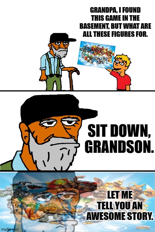 I miss Skylanders. :( | GRANDPA, I FOUND THIS GAME IN THE BASEMENT, BUT WHAT ARE ALL THESE FIGURES FOR. SIT DOWN, GRANDSON. LET ME TELL YOU AN AWESOME STORY. | image tagged in let me tell you a story blank,skylanders,memes | made w/ Imgflip meme maker