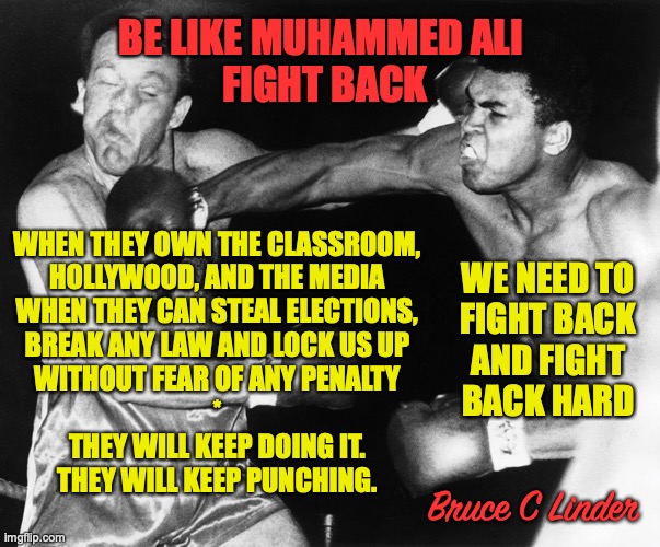 Muhammad Ali | BE LIKE MUHAMMED ALI 
FIGHT BACK; WE NEED TO
FIGHT BACK
AND FIGHT
BACK HARD; WHEN THEY OWN THE CLASSROOM,
HOLLYWOOD, AND THE MEDIA
WHEN THEY CAN STEAL ELECTIONS,
BREAK ANY LAW AND LOCK US UP
WITHOUT FEAR OF ANY PENALTY
*
THEY WILL KEEP DOING IT.
THEY WILL KEEP PUNCHING. Bruce C Linder | image tagged in resist,do something,get back up,fight,fight back,fight back harder | made w/ Imgflip meme maker