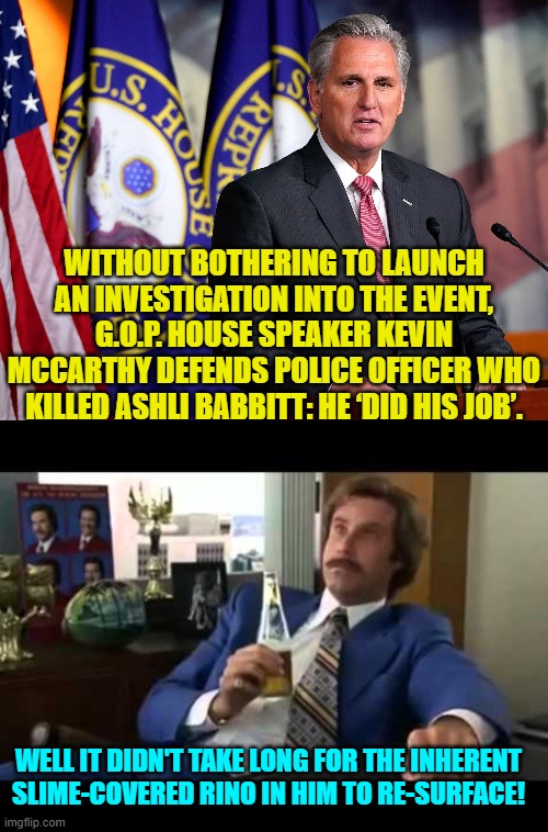 Yep . . . that didn't take long. | WITHOUT BOTHERING TO LAUNCH AN INVESTIGATION INTO THE EVENT, G.O.P. HOUSE SPEAKER KEVIN MCCARTHY DEFENDS POLICE OFFICER WHO KILLED ASHLI BABBITT: HE ‘DID HIS JOB’. WELL IT DIDN'T TAKE LONG FOR THE INHERENT SLIME-COVERED RINO IN HIM TO RE-SURFACE! | image tagged in rino | made w/ Imgflip meme maker