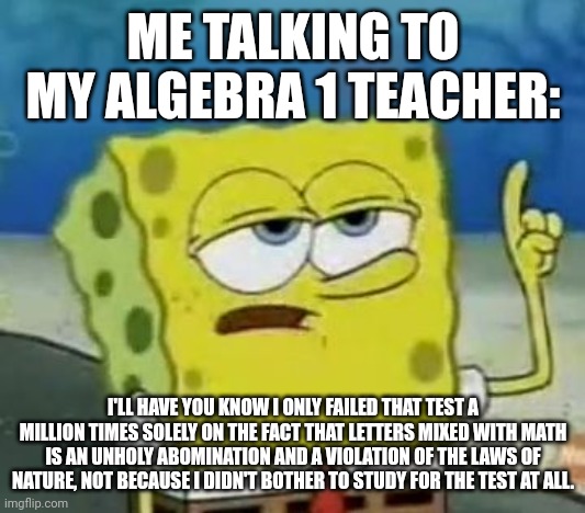 Why algebra is an afront to nature | ME TALKING TO MY ALGEBRA 1 TEACHER:; I'LL HAVE YOU KNOW I ONLY FAILED THAT TEST A MILLION TIMES SOLELY ON THE FACT THAT LETTERS MIXED WITH MATH IS AN UNHOLY ABOMINATION AND A VIOLATION OF THE LAWS OF NATURE, NOT BECAUSE I DIDN'T BOTHER TO STUDY FOR THE TEST AT ALL. | image tagged in memes,i'll have you know spongebob | made w/ Imgflip meme maker