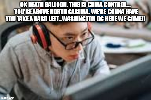 weak biden afraid to take balloon (any collateral killed would be patriotic martyrs) | OK DEATH BALLOON, THIS IS CHINA CONTROL...  YOU'RE ABOVE NORTH CARLINA. WE'RE GONNA HAVE YOU TAKE A HARD LEFT...WASHINGTON DC HERE WE COME!! | image tagged in meme,balloon,china,biden | made w/ Imgflip meme maker