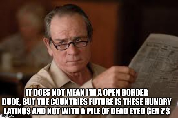 no country for old men tommy lee jones | IT DOES NOT MEAN I’M A OPEN BORDER DUDE, BUT THE COUNTRIES FUTURE IS THESE HUNGRY LATINOS AND NOT WITH A PILE OF DEAD EYED GEN Z’S | image tagged in no country for old men tommy lee jones | made w/ Imgflip meme maker