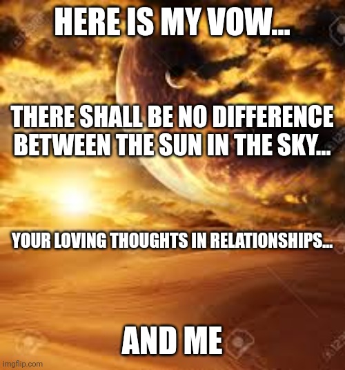 Septred the Sun | HERE IS MY VOW... THERE SHALL BE NO DIFFERENCE BETWEEN THE SUN IN THE SKY... YOUR LOVING THOUGHTS IN RELATIONSHIPS... AND ME | image tagged in faith,purpose,inspirational quote,inspiration,path,sun | made w/ Imgflip meme maker