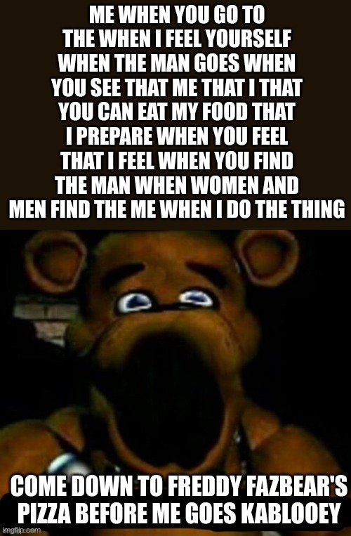 Is Freddy having a stroke!?!?!?!? | ME WHEN YOU GO TO THE WHEN I FEEL YOURSELF WHEN THE MAN GOES WHEN YOU SEE THAT ME THAT I THAT YOU CAN EAT MY FOOD THAT I PREPARE WHEN YOU FEEL THAT I FEEL WHEN YOU FIND THE MAN WHEN WOMEN AND MEN FIND THE ME WHEN I DO THE THING; COME DOWN TO FREDDY FAZBEAR'S PIZZA BEFORE ME GOES KABLOOEY | image tagged in stupid freddy fazbear,fnaf,me when,stroke,fnaf freddy,five nights at freddys | made w/ Imgflip meme maker