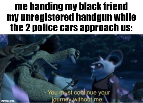 New template too btw, feel free to use. Type in the tag. | me handing my black friend my unregistered handgun while the 2 police cars approach us: | image tagged in oogway you must continue your journey without me | made w/ Imgflip meme maker