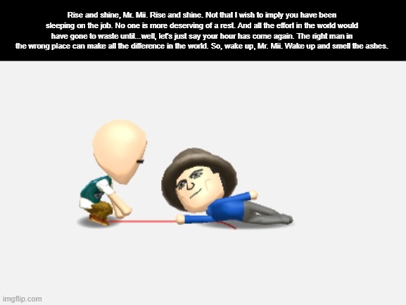 Rise and shine, Mr. Mii. Rise and shine. Not that I wish to imply you have been sleeping on the job. No one is more deserving of a rest. And all the effort in the world would have gone to waste until...well, let's just say your hour has come again. The right man in the wrong place can make all the difference in the world. So, wake up, Mr. Mii. Wake up and smell the ashes. | made w/ Imgflip meme maker