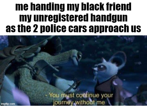 l | me handing my black friend my unregistered handgun as the 2 police cars approach us | image tagged in oogway you must continue your journey without me | made w/ Imgflip meme maker
