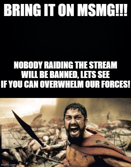 I challenge all of MSMG to raid my stream. BRING IT ON!!!!!! Nobody will be banned! | BRING IT ON MSMG!!! NOBODY RAIDING THE STREAM WILL BE BANNED, LETS SEE IF YOU CAN OVERWHELM OUR FORCES! | image tagged in black background,memes,sparta leonidas | made w/ Imgflip meme maker