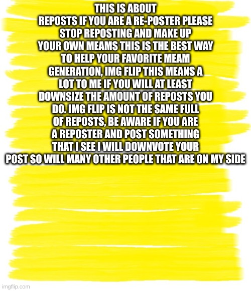 Attention Yellow Background | THIS IS ABOUT REPOSTS IF YOU ARE A RE-POSTER PLEASE STOP REPOSTING AND MAKE UP YOUR OWN MEAMS THIS IS THE BEST WAY TO HELP YOUR FAVORITE MEAM GENERATION, IMG FLIP THIS MEANS A LOT TO ME IF YOU WILL AT LEAST DOWNSIZE THE AMOUNT OF REPOSTS YOU DO. IMG FLIP IS NOT THE SAME FULL OF REPOSTS, BE AWARE IF YOU ARE A REPOSTER AND POST SOMETHING THAT I SEE I WILL DOWNVOTE YOUR POST SO WILL MANY OTHER PEOPLE THAT ARE ON MY SIDE | image tagged in attention yellow background | made w/ Imgflip meme maker