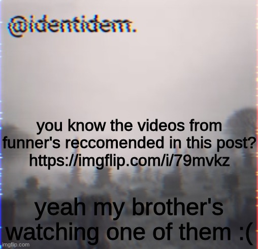 there's no hope left for him | you know the videos from funner's reccomended in this post?
https://imgflip.com/i/79mvkz; yeah my brother's watching one of them :( | made w/ Imgflip meme maker