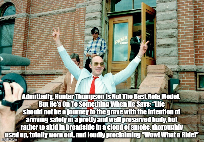 Hunter Thompson On How To Die | Admittedly, Hunter Thompson Is Not The Best Role Model. 
But He's On To Something When He Says: “Life should not be a journey to the grave with the intention of arriving safely in a pretty and well preserved body, but rather to skid in broadside in a cloud of smoke, thoroughly used up, totally worn out, and loudly proclaiming "Wow! What a Ride!” | image tagged in hunter thompson,death,dying | made w/ Imgflip meme maker