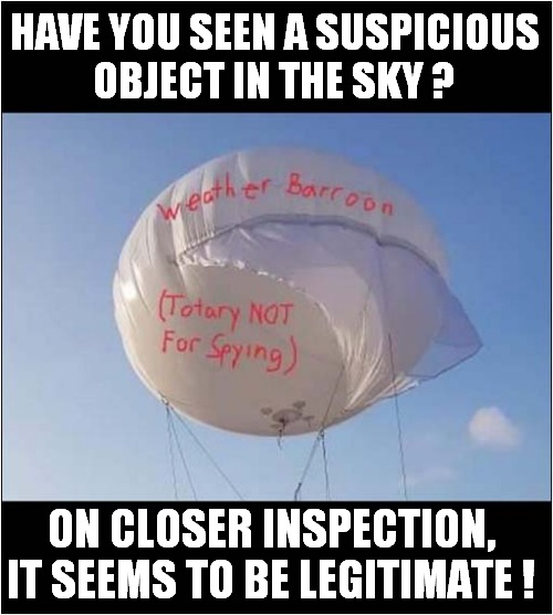 Suspicious Chinese Barroon ! | HAVE YOU SEEN A SUSPICIOUS
OBJECT IN THE SKY ? ON CLOSER INSPECTION, IT SEEMS TO BE LEGITIMATE ! | image tagged in chinese,balloon,suspicious,dark humour | made w/ Imgflip meme maker