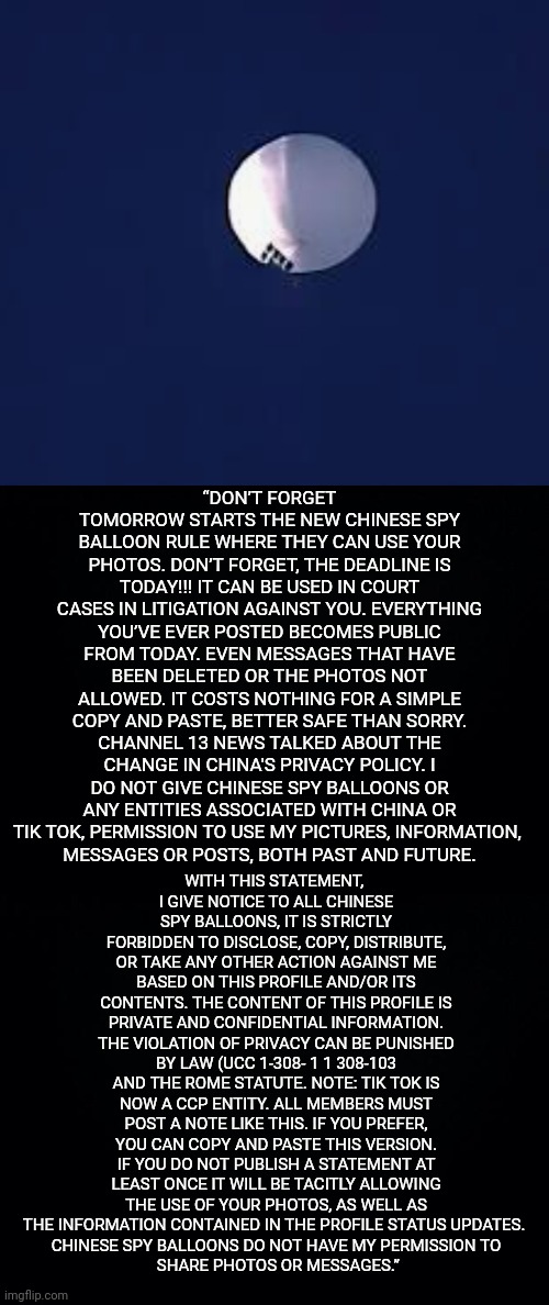 Today is the deadline. | “DON’T FORGET TOMORROW STARTS THE NEW CHINESE SPY BALLOON RULE WHERE THEY CAN USE YOUR PHOTOS. DON’T FORGET, THE DEADLINE IS TODAY!!! IT CAN BE USED IN COURT CASES IN LITIGATION AGAINST YOU. EVERYTHING YOU’VE EVER POSTED BECOMES PUBLIC FROM TODAY. EVEN MESSAGES THAT HAVE BEEN DELETED OR THE PHOTOS NOT ALLOWED. IT COSTS NOTHING FOR A SIMPLE COPY AND PASTE, BETTER SAFE THAN SORRY. CHANNEL 13 NEWS TALKED ABOUT THE CHANGE IN CHINA'S PRIVACY POLICY. I DO NOT GIVE CHINESE SPY BALLOONS OR ANY ENTITIES ASSOCIATED WITH CHINA OR TIK TOK, PERMISSION TO USE MY PICTURES, INFORMATION, 
MESSAGES OR POSTS, BOTH PAST AND FUTURE. WITH THIS STATEMENT, 
I GIVE NOTICE TO ALL CHINESE SPY BALLOONS, IT IS STRICTLY FORBIDDEN TO DISCLOSE, COPY, DISTRIBUTE, OR TAKE ANY OTHER ACTION AGAINST ME BASED ON THIS PROFILE AND/OR ITS CONTENTS. THE CONTENT OF THIS PROFILE IS PRIVATE AND CONFIDENTIAL INFORMATION. THE VIOLATION OF PRIVACY CAN BE PUNISHED BY LAW (UCC 1-308- 1 1 308-103 AND THE ROME STATUTE. NOTE: TIK TOK IS NOW A CCP ENTITY. ALL MEMBERS MUST POST A NOTE LIKE THIS. IF YOU PREFER, YOU CAN COPY AND PASTE THIS VERSION. IF YOU DO NOT PUBLISH A STATEMENT AT LEAST ONCE IT WILL BE TACITLY ALLOWING THE USE OF YOUR PHOTOS, AS WELL AS THE INFORMATION CONTAINED IN THE PROFILE STATUS UPDATES. 
CHINESE SPY BALLOONS DO NOT HAVE MY PERMISSION TO
 SHARE PHOTOS OR MESSAGES.” | image tagged in china,spy,balloon,tiktok,tik tok | made w/ Imgflip meme maker