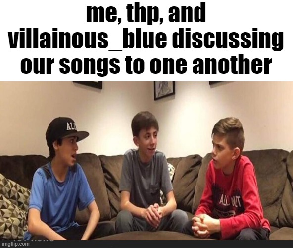 o | me, thp, and villainous_blue discussing our songs to one another | image tagged in white kids discuss | made w/ Imgflip meme maker