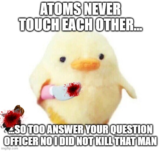 peace was never an option | ATOMS NEVER TOUCH EACH OTHER... ...SO TOO ANSWER YOUR QUESTION OFFICER NO I DID NOT KILL THAT MAN | image tagged in duck with knife | made w/ Imgflip meme maker