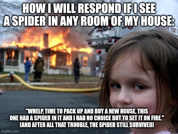 How I react to a spider in my house | HOW I WILL RESPOND IF I SEE A SPIDER IN ANY ROOM OF MY HOUSE:; "WHELP, TIME TO PACK UP AND BUY A NEW HOUSE, THIS ONE HAD A SPIDER IN IT AND I HAD NO CHOICE BUT TO SET IT ON FIRE."
[AND AFTER ALL THAT TROUBLE, THE SPIDER STILL SURVIVED] | image tagged in memes,disaster girl | made w/ Imgflip meme maker