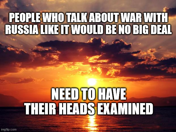 Sunset |  PEOPLE WHO TALK ABOUT WAR WITH RUSSIA LIKE IT WOULD BE NO BIG DEAL; NEED TO HAVE THEIR HEADS EXAMINED | image tagged in sunset | made w/ Imgflip meme maker