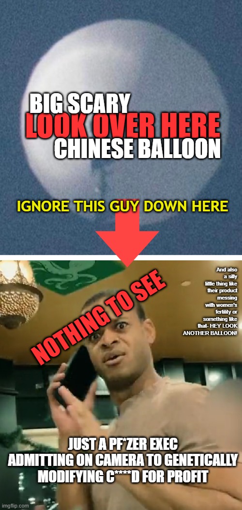 LOOK AT THE BALLOON! OOO! SCARY! Ignore the #DirectedEvolution of a virus over here... | BIG SCARY; LOOK OVER HERE; CHINESE BALLOON; IGNORE THIS GUY DOWN HERE; And also a silly little thing like their product messing with women's fertility or something like that- HEY LOOK ANOTHER BALLOON! NOTHING TO SEE; JUST A PF*ZER EXEC ADMITTING ON CAMERA TO GENETICALLY MODIFYING C****D FOR PROFIT | image tagged in spy balloon,pfizer,covid vaccine,directed evolution,distraction,china virus | made w/ Imgflip meme maker