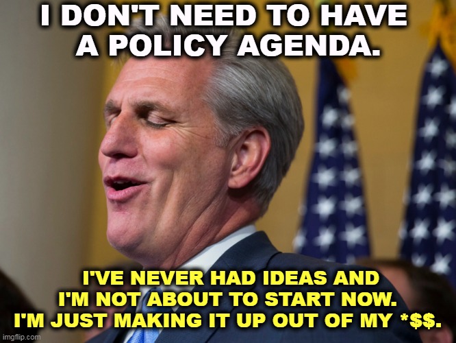 A humiliating grovel for personal power is not working for the American People. It's working for yourself. | I DON'T NEED TO HAVE 
A POLICY AGENDA. I'VE NEVER HAD IDEAS AND I'M NOT ABOUT TO START NOW. 
I'M JUST MAKING IT UP OUT OF MY *$$. | image tagged in kevin mccarthy who wants to walk a mile in nancy pelosi's pumps,kevin mccarthy,power,title,empty | made w/ Imgflip meme maker