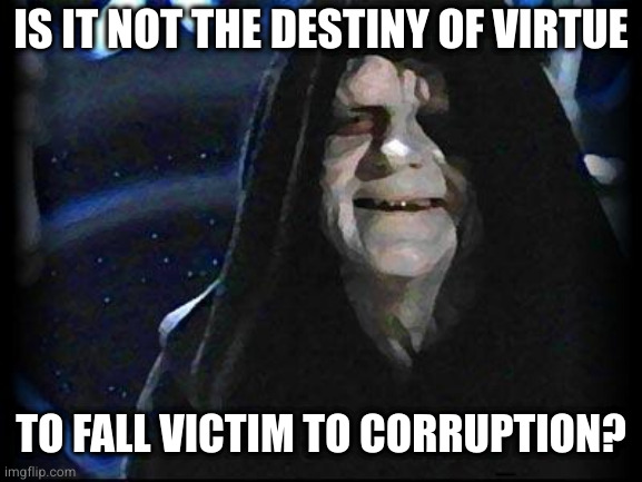 Emperor Palpatine | IS IT NOT THE DESTINY OF VIRTUE TO FALL VICTIM TO CORRUPTION? | image tagged in emperor palpatine | made w/ Imgflip meme maker