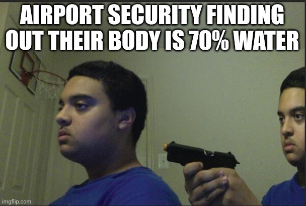 Why are we not allowed water in the first place | AIRPORT SECURITY FINDING OUT THEIR BODY IS 70% WATER | image tagged in trust nobody not even yourself | made w/ Imgflip meme maker