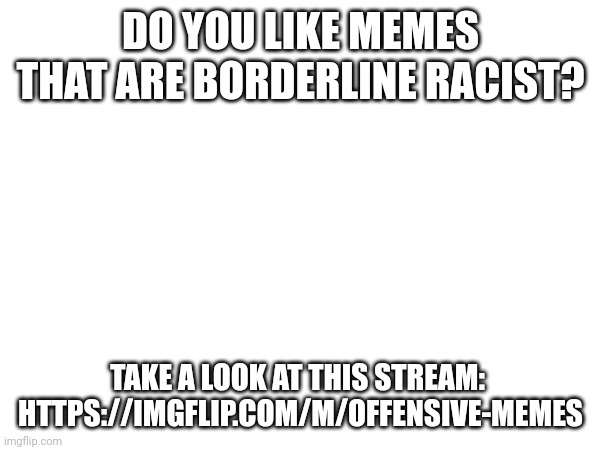 https://imgflip.com/m/offensive-memes | DO YOU LIKE MEMES THAT ARE BORDERLINE RACIST? TAKE A LOOK AT THIS STREAM: 


HTTPS://IMGFLIP.COM/M/OFFENSIVE-MEMES | image tagged in yeah,offensive,memes | made w/ Imgflip meme maker