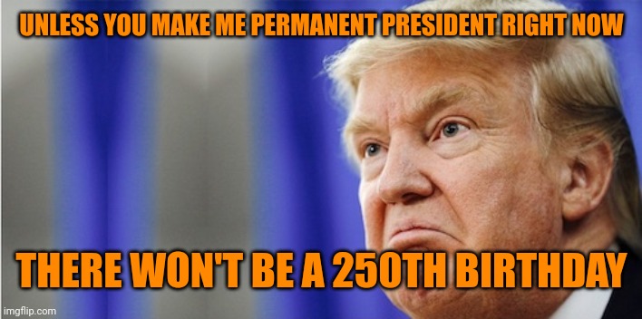 Trump Mad | UNLESS YOU MAKE ME PERMANENT PRESIDENT RIGHT NOW THERE WON'T BE A 250TH BIRTHDAY | image tagged in trump mad | made w/ Imgflip meme maker