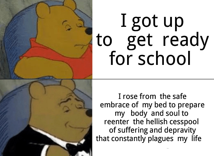 Don't care if i  graduated,  i'll still   mock school. | I got up to   get  ready  for school; I rose from  the safe embrace of  my bed to prepare my   body  and soul to  reenter  the hellish cesspool  of suffering and depravity that constantly plagues  my  life | image tagged in memes,tuxedo winnie the pooh,school sucks,school memes | made w/ Imgflip meme maker
