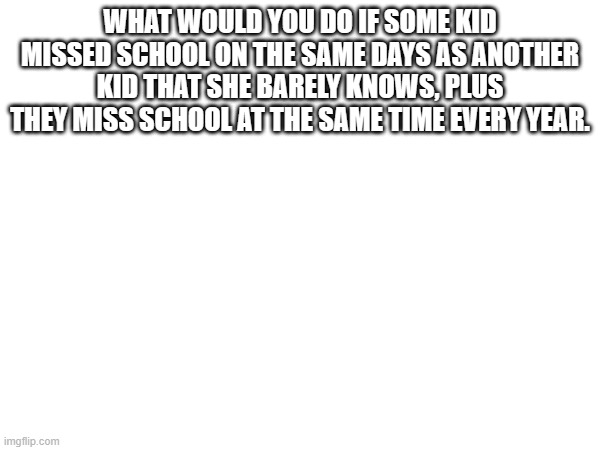 WHAT WOULD YOU DO IF SOME KID MISSED SCHOOL ON THE SAME DAYS AS ANOTHER KID THAT SHE BARELY KNOWS, PLUS THEY MISS SCHOOL AT THE SAME TIME EVERY YEAR. | made w/ Imgflip meme maker