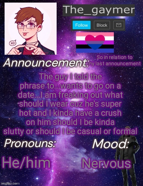 What do I do? Help me | The guy I told the phrase to...wants to go on a date...I am freaking out what should I wear cuz he's super hot and I kinda have a crush on him should I be kinda slutty or should I be casual or formal; So in relation to my last announcement; He/him; Nervous | image tagged in the_gaymer s announcement temp | made w/ Imgflip meme maker