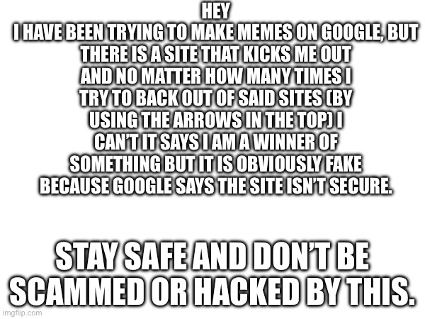 Please don’t be an idiot and fall for this. | HEY
I HAVE BEEN TRYING TO MAKE MEMES ON GOOGLE, BUT THERE IS A SITE THAT KICKS ME OUT AND NO MATTER HOW MANY TIMES I TRY TO BACK OUT OF SAID SITES (BY USING THE ARROWS IN THE TOP) I CAN’T IT SAYS I AM A WINNER OF SOMETHING BUT IT IS OBVIOUSLY FAKE BECAUSE GOOGLE SAYS THE SITE ISN’T SECURE. STAY SAFE AND DON’T BE SCAMMED OR HACKED BY THIS. | image tagged in scam,internet scam | made w/ Imgflip meme maker