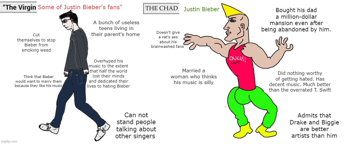 Virgin and Chad | Some of Justin Bieber's fans"; Justin Bieber; Bought his dad a million-dollar mansion even after being abandoned by him. A bunch of useless teens living in their parent's home; Doesn't give a rat's ass about his brainwashed fans; Cut themselves to stop Bieber from smoking weed; Overhyped his music to the extent that half the world lost their minds and dedicated their lives to hating Bieber; Married a woman who thinks his music is silly; Did nothing worthy of getting hated. Has decent music. Much better than the overrated T. Swift; Think that Bieber would want to marry them because they like his music; Can not stand people talking about other singers; Admits that Drake and Biggie are better artists than him | image tagged in virgin and chad,memes,funny,funny memes,fun,meme | made w/ Imgflip meme maker