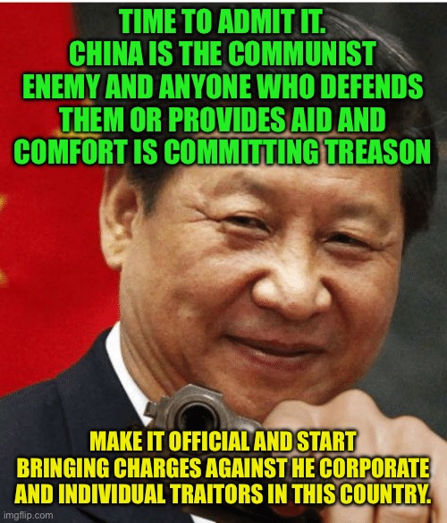 China is the Enemy, as much as, if not more than Russia | TIME TO ADMIT IT. CHINA IS THE COMMUNIST ENEMY AND ANYONE WHO DEFENDS THEM OR PROVIDES AID AND COMFORT IS COMMITTING TREASON; MAKE IT OFFICIAL AND START BRINGING CHARGES AGAINST HE CORPORATE AND INDIVIDUAL TRAITORS IN THIS COUNTRY. | image tagged in xi jinping,china is communist,all enemies both foreign and domestic,nba is a chinese league just like nike is a chinese company | made w/ Imgflip meme maker