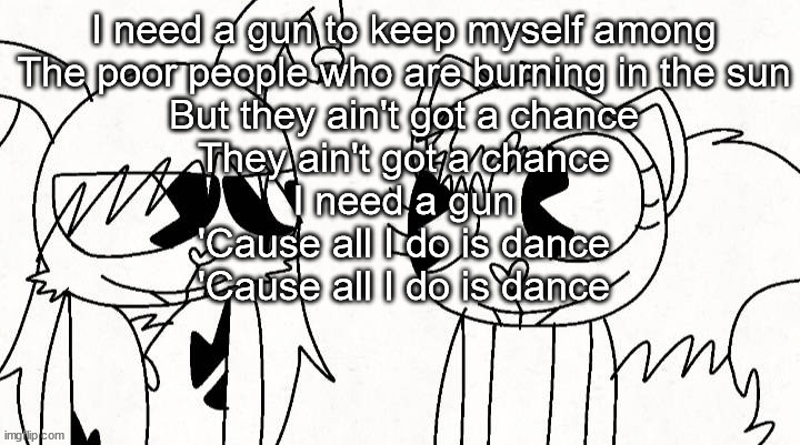 kitty and reddma | I need a gun to keep myself among
The poor people who are burning in the sun
But they ain't got a chance
They ain't got a chance
I need a gun
'Cause all I do is dance
'Cause all I do is dance | image tagged in kitty and reddma | made w/ Imgflip meme maker