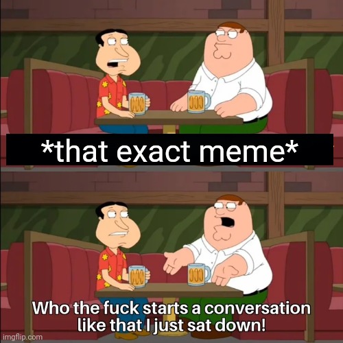 Who the f**k starts a conversation like that I just sat down! | *that exact meme* | image tagged in who the f k starts a conversation like that i just sat down | made w/ Imgflip meme maker