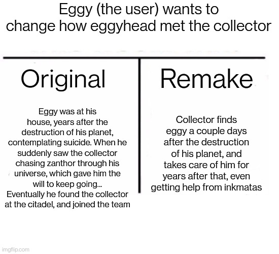 Which do you think is better? Reasons I'm not sure about this in comments. | Eggy (the user) wants to change how eggyhead met the collector; Original; Remake; Eggy was at his house, years after the destruction of his planet, contemplating suicide. When he suddenly saw the collector chasing zanthor through his universe, which gave him the will to keep going... Eventually he found the collector at the citadel, and joined the team; Collector finds eggy a couple days after the destruction of his planet, and takes care of him for years after that, even getting help from inkmatas | image tagged in comparison table | made w/ Imgflip meme maker