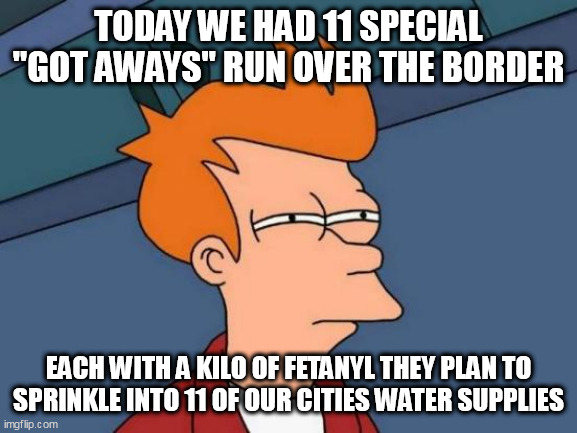Futurama Fry Meme | TODAY WE HAD 11 SPECIAL "GOT AWAYS" RUN OVER THE BORDER; EACH WITH A KILO OF FETANYL THEY PLAN TO SPRINKLE INTO 11 OF OUR CITIES WATER SUPPLIES | image tagged in memes,futurama fry | made w/ Imgflip meme maker