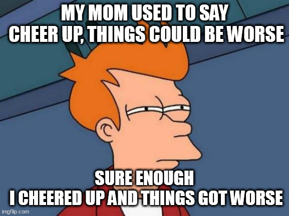 Futurama Fry Meme | MY MOM USED TO SAY
 CHEER UP, THINGS COULD BE WORSE; SURE ENOUGH
 I CHEERED UP AND THINGS GOT WORSE | image tagged in memes,futurama fry | made w/ Imgflip meme maker