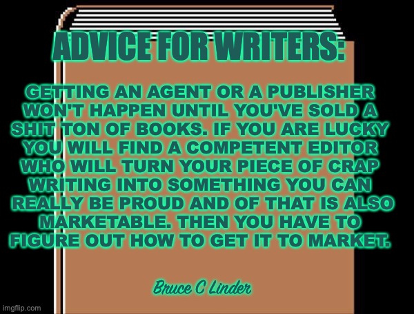 Advice for writers |  ADVICE FOR WRITERS:; GETTING AN AGENT OR A PUBLISHER 
WON'T HAPPEN UNTIL YOU'VE SOLD A 
SHIT TON OF BOOKS. IF YOU ARE LUCKY 
YOU WILL FIND A COMPETENT EDITOR 
WHO WILL TURN YOUR PIECE OF CRAP 
WRITING INTO SOMETHING YOU CAN 
REALLY BE PROUD AND OF THAT IS ALSO
MARKETABLE. THEN YOU HAVE TO 
FIGURE OUT HOW TO GET IT TO MARKET. Bruce C Linder | image tagged in writing,agents,publishers,editors,marketing | made w/ Imgflip meme maker