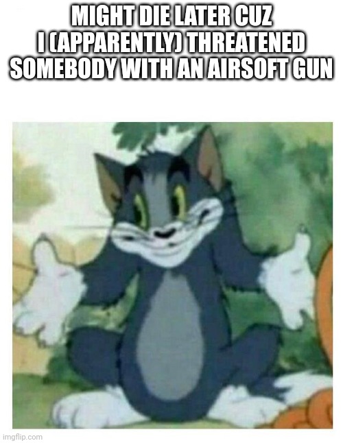 IDK Tom Template | MIGHT DIE LATER CUZ I (APPARENTLY) THREATENED SOMEBODY WITH AN AIRSOFT GUN | image tagged in idk tom template | made w/ Imgflip meme maker