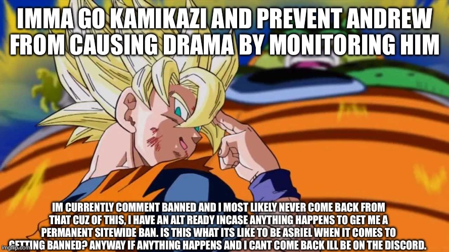 Mf gonna delete entire account for this | IMMA GO KAMIKAZI AND PREVENT ANDREW FROM CAUSING DRAMA BY MONITORING HIM; IM CURRENTLY COMMENT BANNED AND I MOST LIKELY NEVER COME BACK FROM THAT CUZ OF THIS, I HAVE AN ALT READY INCASE ANYTHING HAPPENS TO GET ME A PERMANENT SITEWIDE BAN. IS THIS WHAT ITS LIKE TO BE ASRIEL WHEN IT COMES TO GETTING BANNED? ANYWAY IF ANYTHING HAPPENS AND I CANT COME BACK ILL BE ON THE DISCORD. | made w/ Imgflip meme maker