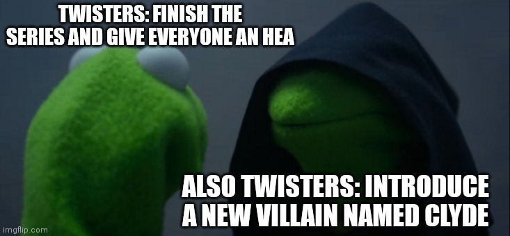 Evil Kermit Meme | TWISTERS: FINISH THE SERIES AND GIVE EVERYONE AN HEA; ALSO TWISTERS: INTRODUCE A NEW VILLAIN NAMED CLYDE | image tagged in memes,evil kermit | made w/ Imgflip meme maker