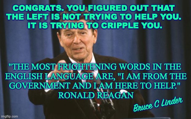 Cracking the Code |  CONGRATS. YOU FIGURED OUT THAT 
THE LEFT IS NOT TRYING TO HELP YOU. 
IT IS TRYING TO CRIPPLE YOU. "THE MOST FRIGHTENING WORDS IN THE 
ENGLISH LANGUAGE ARE, "I AM FROM THE
GOVERNMENT AND I AM HERE TO HELP." 
RONALD REAGAN; Bruce C Linder | image tagged in ronald reagan,liberals,cracking the code,government | made w/ Imgflip meme maker