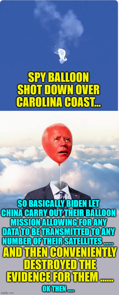 Biden regime lets China get away with another one... | SPY BALLOON SHOT DOWN OVER CAROLINA COAST…; SO BASICALLY BIDEN LET CHINA CARRY OUT THEIR BALLOON MISSION ALLOWING FOR ANY DATA TO BE TRANSMITTED TO ANY NUMBER OF THEIR SATELLITES ...... AND THEN CONVENIENTLY DESTROYED THE EVIDENCE FOR THEM ...... OK THEN ..... | image tagged in criminal,joe biden,china,puppet | made w/ Imgflip meme maker