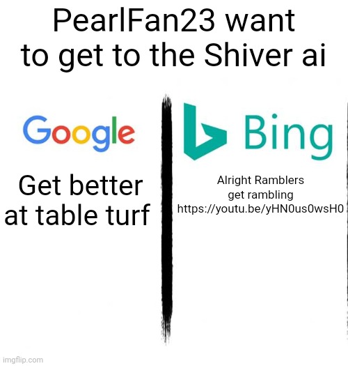 https://youtu.be/yHN0us0wsH0 | PearlFan23 want to get to the Shiver ai; Get better at table turf; Alright Ramblers get rambling
https://youtu.be/yHN0us0wsH0 | image tagged in google v bing | made w/ Imgflip meme maker