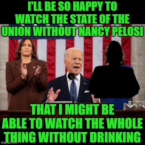Nah, who am I kidding, I'll be taking a shot everytime Joe tells a lie. | I'LL BE SO HAPPY TO WATCH THE STATE OF THE UNION WITHOUT NANCY PELOSI; THAT I MIGHT BE ABLE TO WATCH THE WHOLE THING WITHOUT DRINKING | image tagged in state of the union,fjb,nancy pelosi | made w/ Imgflip meme maker
