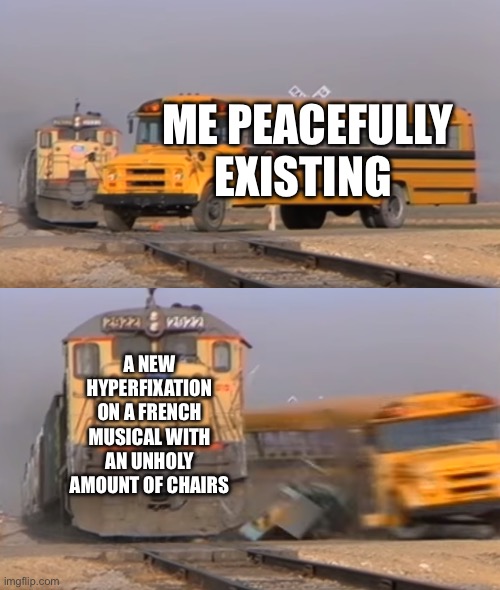 Guess in the comments what the musical is | ME PEACEFULLY EXISTING; A NEW HYPERFIXATION ON A FRENCH MUSICAL WITH AN UNHOLY AMOUNT OF CHAIRS | image tagged in a train hitting a school bus,musicals,autism | made w/ Imgflip meme maker