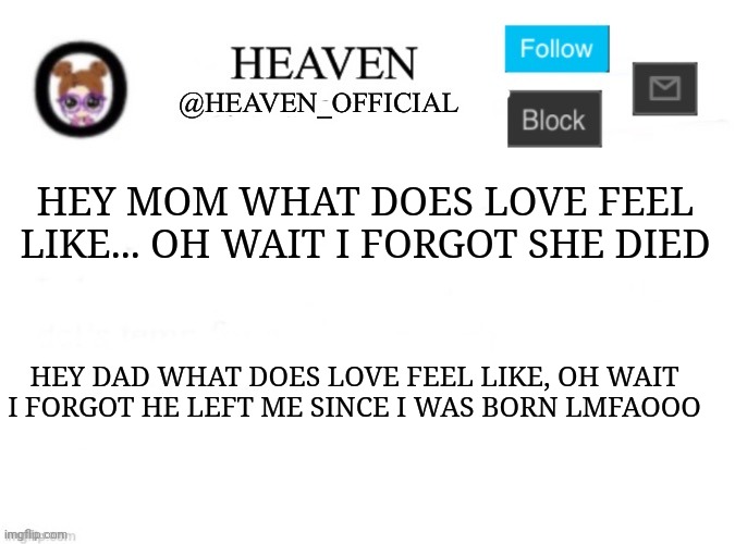This is the only depressing joke I'll do lmfao | HEY MOM WHAT DOES LOVE FEEL LIKE... OH WAIT I FORGOT SHE DIED; HEY DAD WHAT DOES LOVE FEEL LIKE, OH WAIT I FORGOT HE LEFT ME SINCE I WAS BORN LMFAOOO | image tagged in heaven s template | made w/ Imgflip meme maker