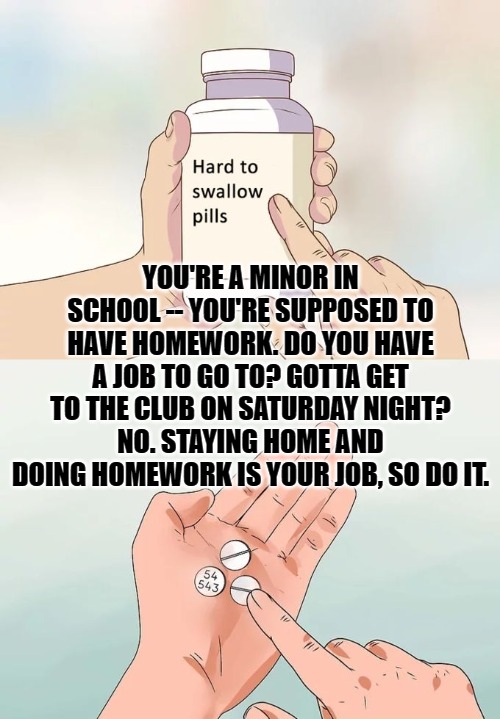 Hard To Swallow Pills Meme | YOU'RE A MINOR IN SCHOOL -- YOU'RE SUPPOSED TO HAVE HOMEWORK. DO YOU HAVE A JOB TO GO TO? GOTTA GET TO THE CLUB ON SATURDAY NIGHT? NO. STAYI | image tagged in memes,hard to swallow pills | made w/ Imgflip meme maker